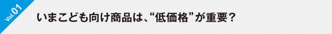  Vol.01 いま子供向け商品は、“低価格”が重要？