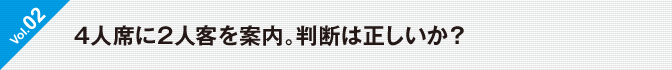 Vol.02 4人席に2人客を案内。判断は正しいか？