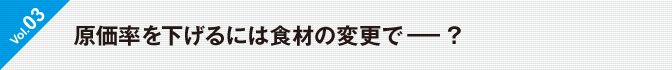 Vol.03 原価率を下げるには食材の変更で－？