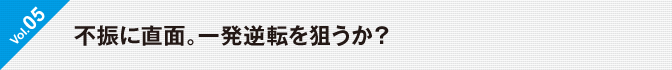 Vol.05 不振に直面。一発逆転を狙うか？