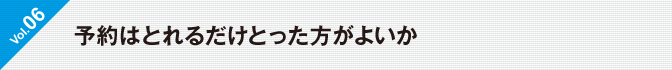 Vol.06 予約はとれるだけとった方がよいか