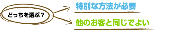 どっちを選ぶ？　特別な方法が必要 or 他のお客と同じでよい