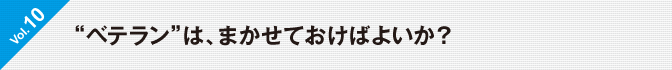  Vol.10　“ベテラン”は、まかせておけばよいか？