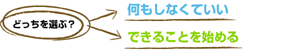 どっちを選ぶ？　なにもしなくていい or できることを始める