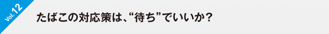 Vol.12　たばこの対応策は、“待ち”でいいか？