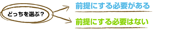 どっちを選ぶ？　前提にする必要がある or 前提にする必要はない