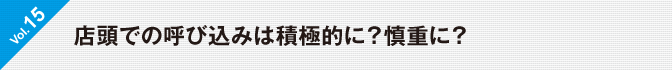 Vol.15　店頭での呼び込みは積極的に？慎重に？