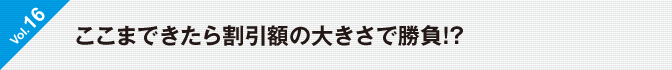 Vol.16　ここまできたら割引額の大きさで勝負!?