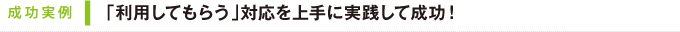 成功実例｜「利用してもらう」対応を上手に実践して成功！
