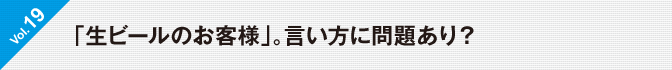 Vol.19　「生ビールのお客様」。言い方に問題あり？