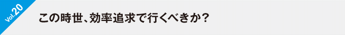 Vol.20　この時世、効率追求で行くべきか？