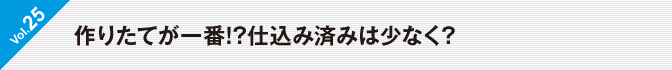 Vol.25　作りたてが一番!?仕込み済みは少なく?