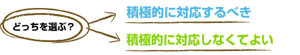 どっちを選ぶ？　積極的に対応するべき or 積極的に対応しなくてよい