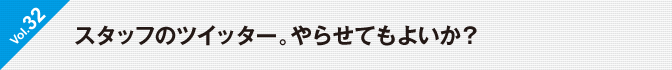 Vol.32　スタッフのツイッター。やらせてもよいか？