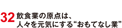 32 飲食業の原点は、人々を元気にする“おもてなし業”